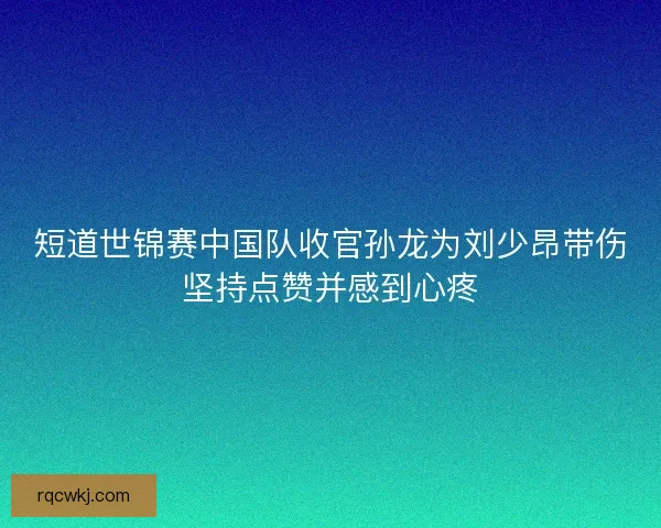 短道世锦赛中国队收官孙龙为刘少昂带伤坚持点赞并感到心疼